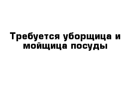 Требуется уборщица и мойщица посуды